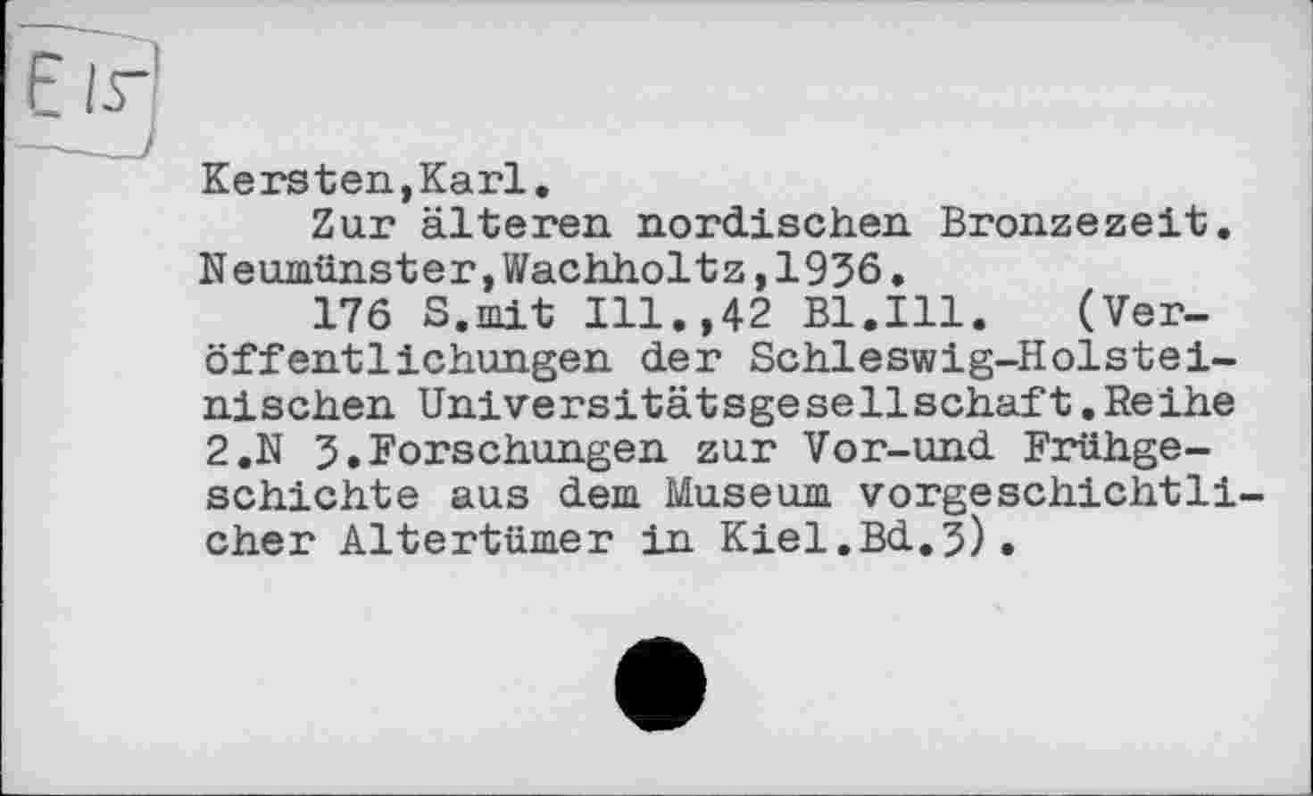 ﻿Kers ten,Karl.
Zur älteren nordischen Bronzezeit. Neumünster,Wachholtz,1936.
176 S.mit Ill.,42 Bl.Ill.	(Ver-
öffentlichungen der Schleswig-Holsteinischen Universitätsgesellschaft.Reihe 2.N 3.Forschungen zur Vor-und Frühgeschichte aus dem Museum vorgeschichtli eher Altertümer in Kiel.Bd.3).